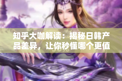 知乎大咖解讀：揭秘日韓產(chǎn)品差異，讓你秒懂哪個(gè)更值得入手！