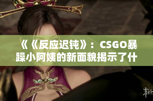 《《反應(yīng)遲鈍》：CSGO暴躁小阿姨的新面貌揭示了什么？