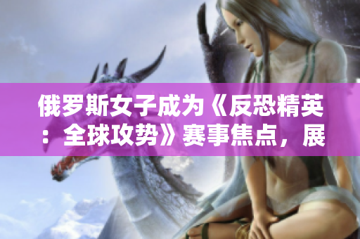 俄羅斯女子成為《反恐精英：全球攻勢》賽事焦點(diǎn)，展現(xiàn)實(shí)力與風(fēng)采