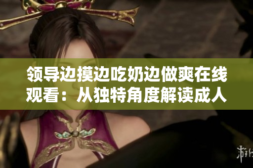 領(lǐng)導(dǎo)邊摸邊吃奶邊做爽在線觀看：從獨(dú)特角度解讀成人電影的審美與表達(dá)