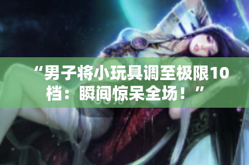 “男子將小玩具調(diào)至極限10檔：瞬間驚呆全場(chǎng)！”