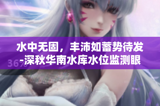 水中無固，豐沛如蓄勢(shì)待發(fā)-深秋華南水庫水位監(jiān)測(cè)眼下油鈺與水綿綿
