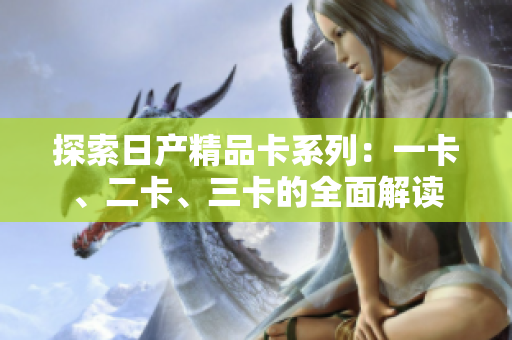 探索日產(chǎn)精品卡系列：一卡、二卡、三卡的全面解讀
