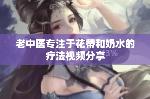 老中醫(yī)專注于花蒂和奶水的療法視頻分享