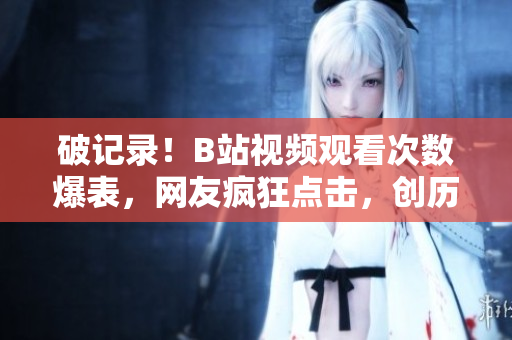 破記錄！B站視頻觀看次數(shù)爆表，網(wǎng)友瘋狂點(diǎn)擊，創(chuàng)歷史新高！