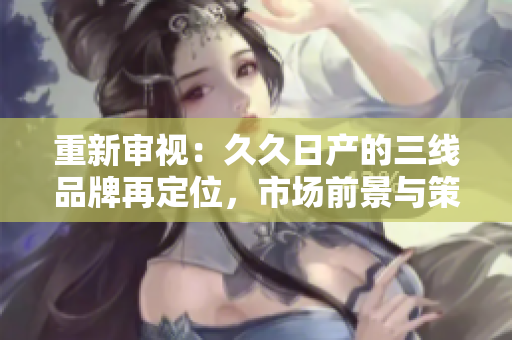 重新審視：久久日產(chǎn)的三線品牌再定位，市場前景與策略探討