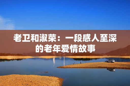 老衛(wèi)和淑榮：一段感人至深的老年愛情故事
