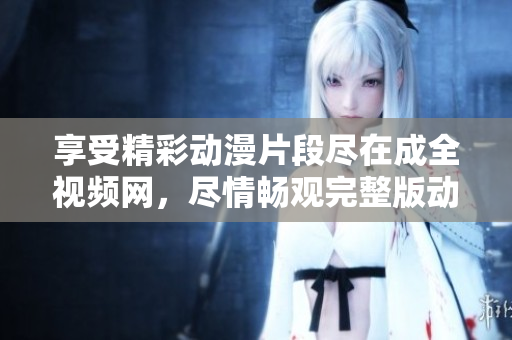 享受精彩動漫片段盡在成全視頻網(wǎng)，盡情暢觀完整版動漫視頻