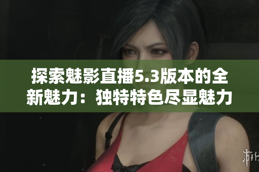 探索魅影直播5.3版本的全新魅力：獨(dú)特特色盡顯魅力