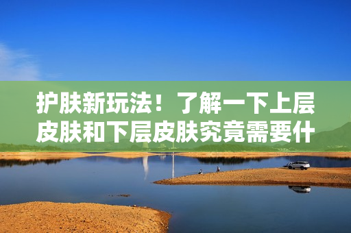 護(hù)膚新玩法！了解一下上層皮膚和下層皮膚究竟需要什么。