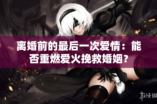 離婚前的最后一次愛情：能否重燃愛火挽救婚姻？