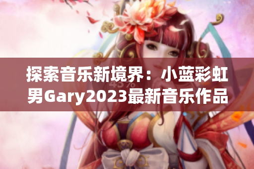 探索音樂新境界：小藍(lán)彩虹男Gary2023最新音樂作品引領(lǐng)潮流