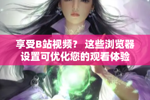 享受B站視頻？ 這些瀏覽器設置可優(yōu)化您的觀看體驗