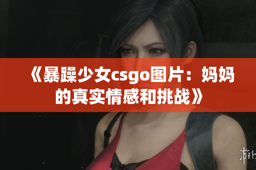 《暴躁少女csgo圖片：媽媽的真實(shí)情感和挑戰(zhàn)》