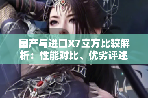 國(guó)產(chǎn)與進(jìn)口X7立方比較解析：性能對(duì)比、優(yōu)劣評(píng)述