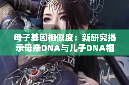 母子基因相似度：新研究揭示母親DNA與兒子DNA相似度高達99%