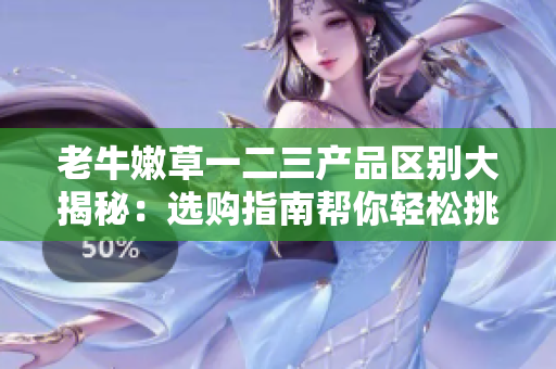 老牛嫩草一二三產(chǎn)品區(qū)別大揭秘：選購(gòu)指南幫你輕松挑選最適合的產(chǎn)品