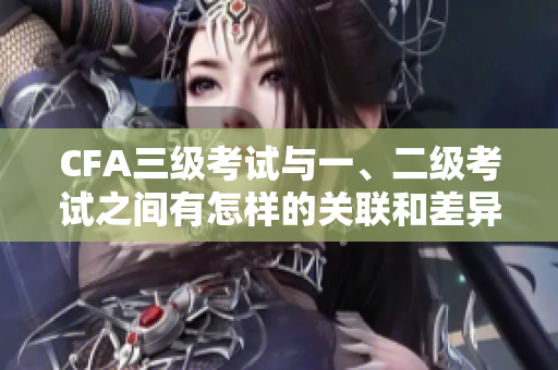 CFA三級考試與一、二級考試之間有怎樣的關(guān)聯(lián)和差異？