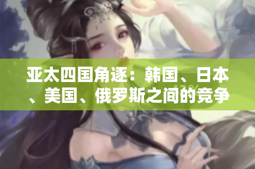 亞太四國角逐：韓國、日本、美國、俄羅斯之間的競爭激烈
