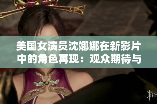 美國女演員沈娜娜在新影片中的角色再現：觀眾期待與現實之間的交匯
