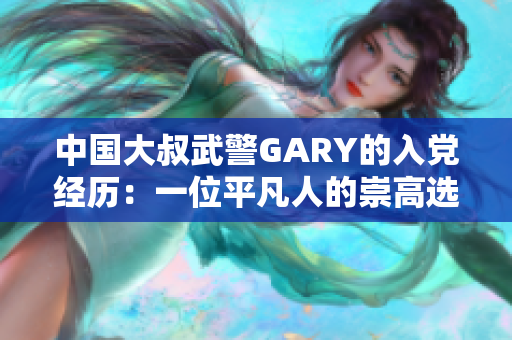 中國大叔武警GARY的入黨經(jīng)歷：一位平凡人的崇高選擇