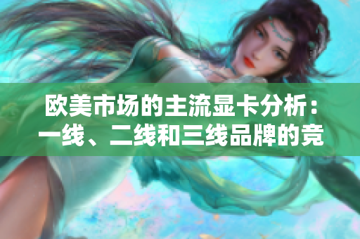 歐美市場的主流顯卡分析：一線、二線和三線品牌的競爭與發(fā)展