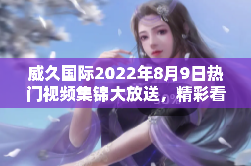 威久國際2022年8月9日熱門視頻集錦大放送，精彩看點搶先預覽
