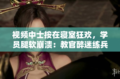 視頻中士按在寢室狂歡，學員腿軟崩潰：教官醉迷練兵風格