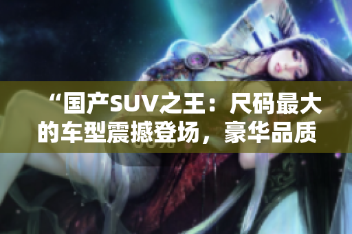“國(guó)產(chǎn)SUV之王：尺碼最大的車型震撼登場(chǎng)，豪華品質(zhì)與強(qiáng)勁性能完美融合！”