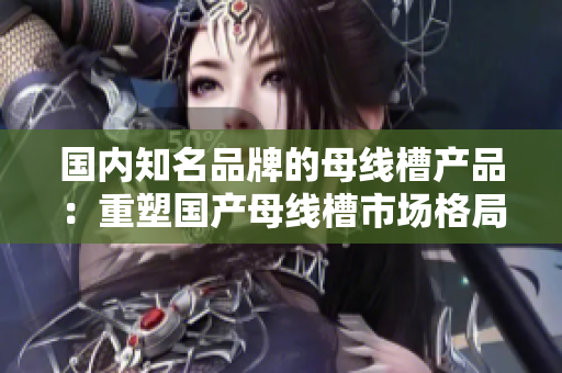 國內(nèi)知名品牌的母線槽產(chǎn)品：重塑國產(chǎn)母線槽市場格局