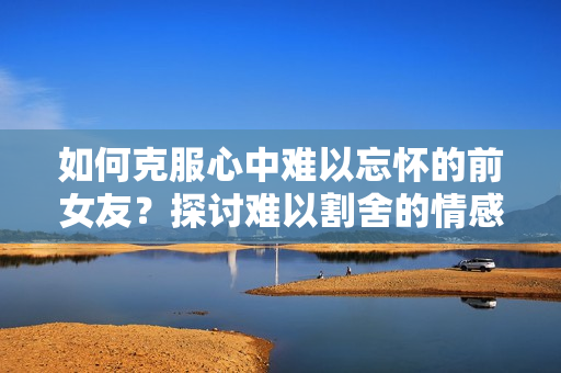 如何克服心中難以忘懷的前女友？探討難以割舍的情感紐帶與解決之道