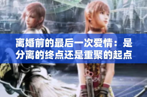 離婚前的最后一次愛情：是分離的終點還是重聚的起點？