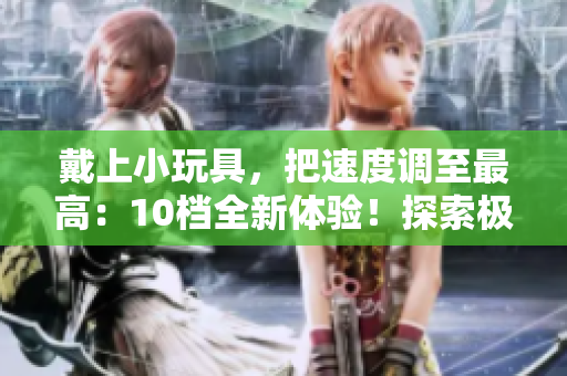 戴上小玩具，把速度調(diào)至最高：10檔全新體驗！探索極速樂趣！