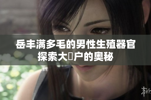 岳豐滿多毛的男性生殖器官探索大隂戶的奧秘