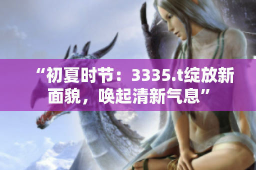 “初夏時(shí)節(jié)：3335.t綻放新面貌，喚起清新氣息”
