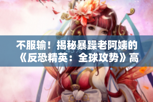 不服輸！揭秘暴躁老阿姨的《反恐精英：全球攻勢》高超技巧