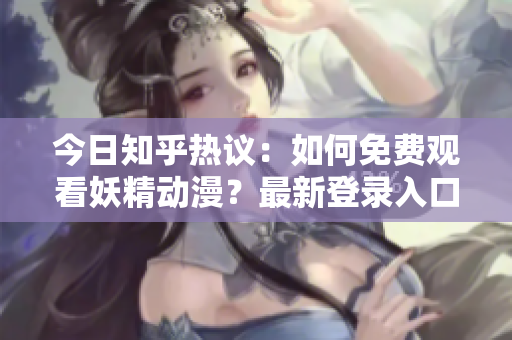 今日知乎熱議：如何免費(fèi)觀看妖精動(dòng)漫？最新登錄入口分享及推薦