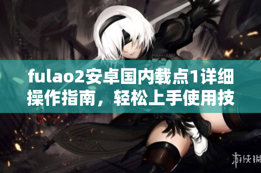 fulao2安卓國內(nèi)載點(diǎn)1詳細(xì)操作指南，輕松上手使用技巧分享