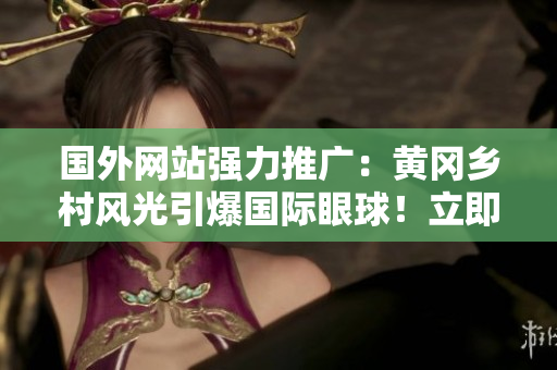 國外網(wǎng)站強力推廣：黃岡鄉(xiāng)村風(fēng)光引爆國際眼球！立即探索這個中國瑰寶！