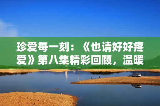 珍愛每一刻：《也請好好疼愛》第八集精彩回顧，溫暖心靈的感動之旅