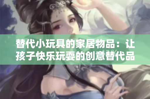 替代小玩具的家居物品：讓孩子快樂(lè)玩耍的創(chuàng)意替代品