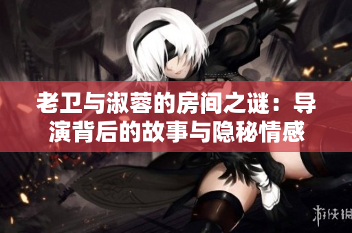 老衛(wèi)與淑蓉的房間之謎：導演背后的故事與隱秘情感