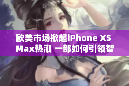 歐美市場掀起iPhone XS Max熱潮 一部如何引領(lǐng)智能手機新浪潮的旗艦