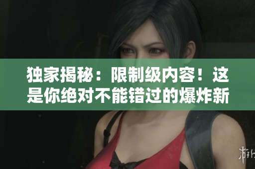獨家揭秘：限制級內(nèi)容！這是你絕對不能錯過的爆炸新聞！