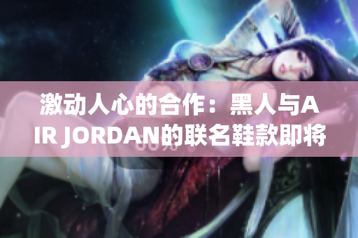 激動人心的合作：黑人與AIR JORDAN的聯(lián)名鞋款即將問世