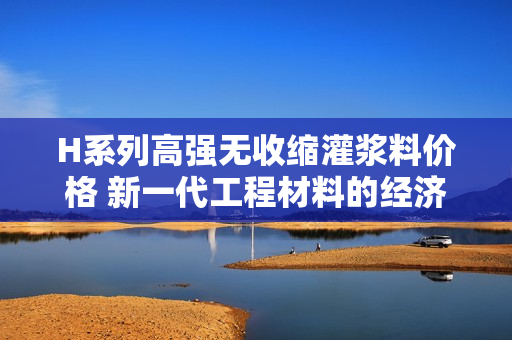 H系列高強(qiáng)無收縮灌漿料價(jià)格 新一代工程材料的經(jīng)濟(jì)解析