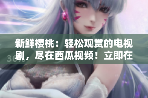 新鮮櫻桃：輕松觀賞的電視劇，盡在西瓜視頻！立即在線暢享！