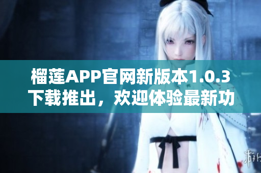 榴蓮APP官網(wǎng)新版本1.0.3下載推出，歡迎體驗(yàn)最新功能