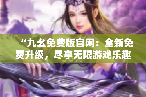 “九幺免費版官網(wǎng)：全新免費升級，盡享無限游戲樂趣！”