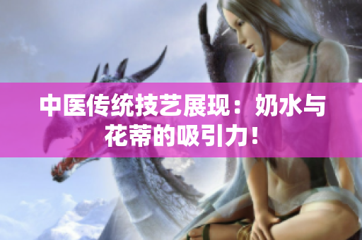 中醫(yī)傳統(tǒng)技藝展現(xiàn)：奶水與花蒂的吸引力！